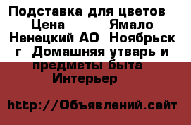 Подставка для цветов › Цена ­ 700 - Ямало-Ненецкий АО, Ноябрьск г. Домашняя утварь и предметы быта » Интерьер   